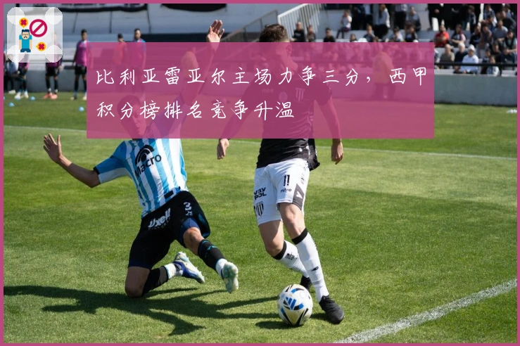 比利亚雷亚尔主场力争三分，西甲积分榜排名竞争升温