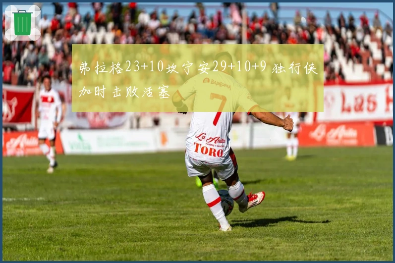 弗拉格23+10坎宁安29+10+9 独行侠加时击败活塞