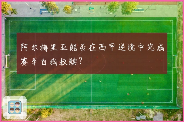 阿尔梅里亚能否在西甲逆境中完成赛季自我救赎？