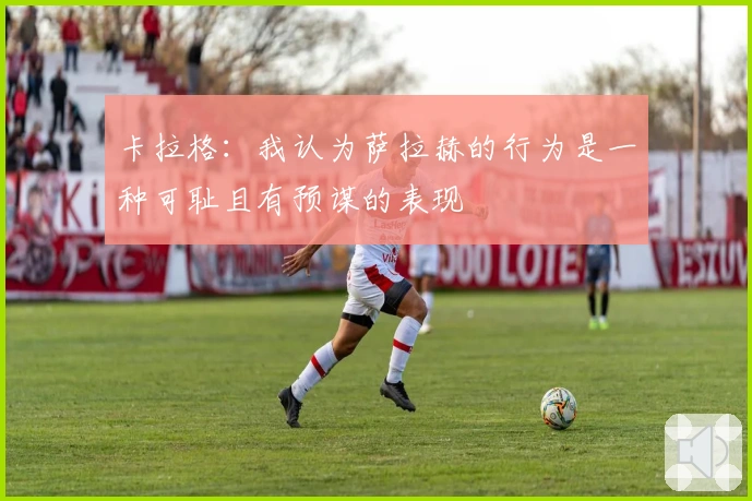 卡拉格：我认为萨拉赫的行为是一种可耻且有预谋的表现