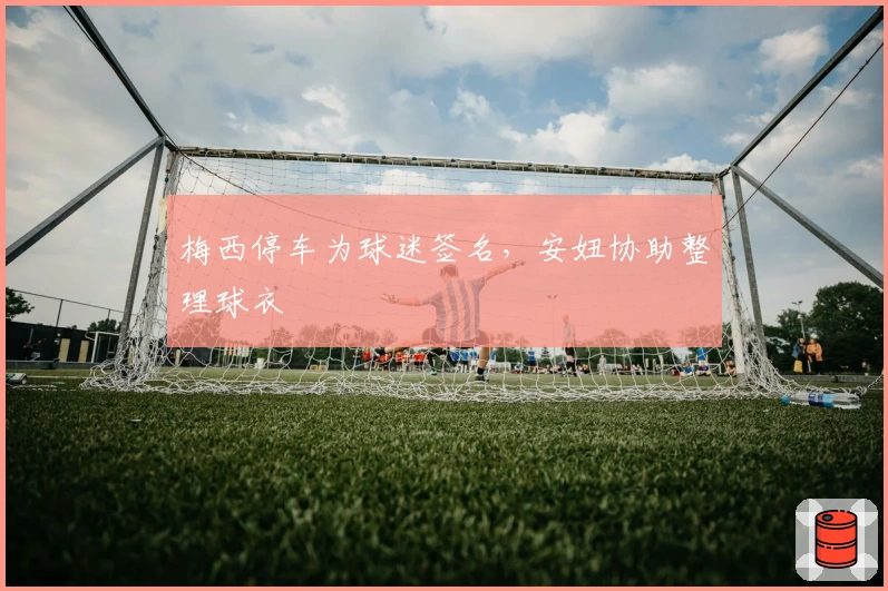 梅西停车为球迷签名，安妞协助整理球衣