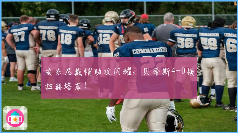 安东尼戴帽助攻闪耀，贝蒂斯4-0横扫赫塔菲！