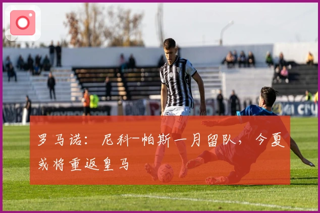 罗马诺：尼科-帕斯一月留队，今夏或将重返皇马