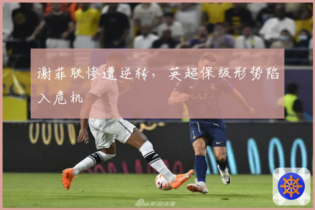 谢菲联惨遭逆转，英超保级形势陷入危机